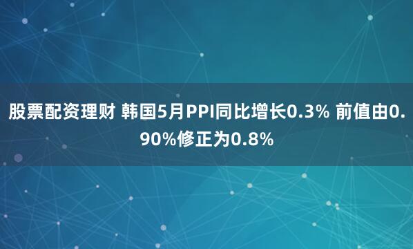 股票配资理财 韩国5月PPI同比增长0.3% 前值由0.90%修正为0.8%