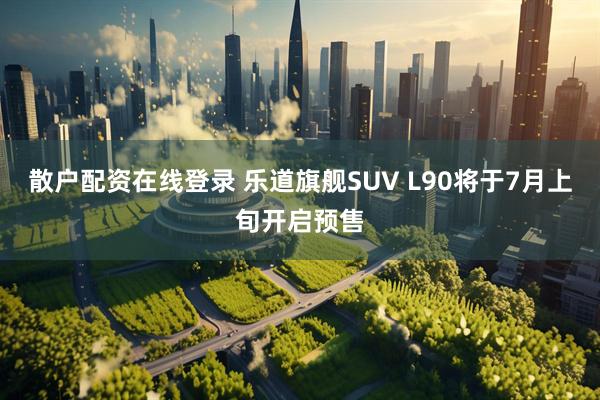 散户配资在线登录 乐道旗舰SUV L90将于7月上旬开启预售