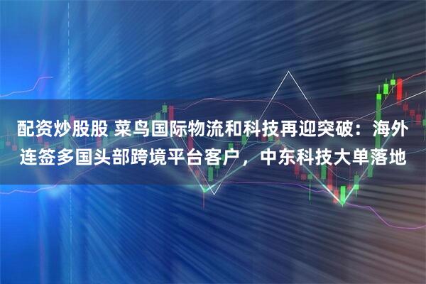 配资炒股股 菜鸟国际物流和科技再迎突破：海外连签多国头部跨境平台客户，中东科技大单落地