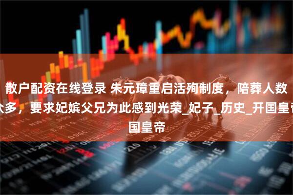 散户配资在线登录 朱元璋重启活殉制度，陪葬人数众多，要求妃嫔父兄为此感到光荣_妃子_历史_开国皇帝