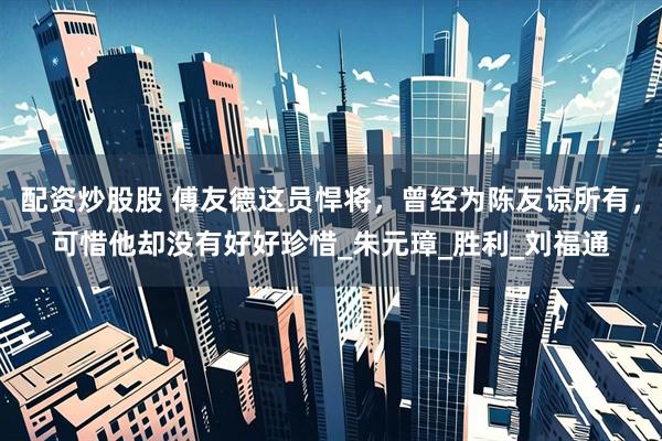 配资炒股股 傅友德这员悍将，曾经为陈友谅所有，可惜他却没有好好珍惜_朱元璋_胜利_刘福通