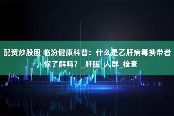 配资炒股股 临汾健康科普：什么是乙肝病毒携带者，你了解吗？_肝脏_人群_检查