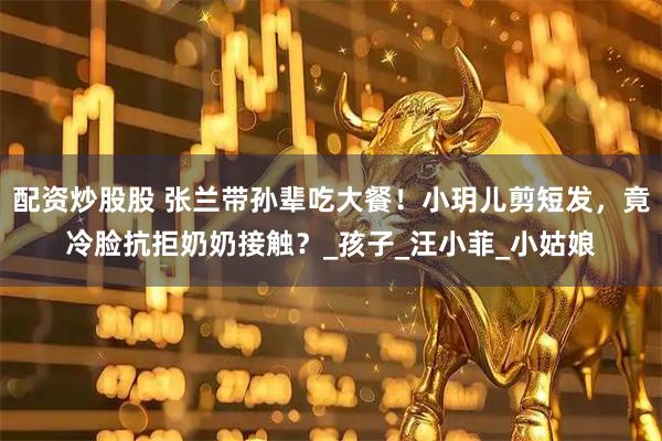 配资炒股股 张兰带孙辈吃大餐！小玥儿剪短发，竟冷脸抗拒奶奶接触？_孩子_汪小菲_小姑娘