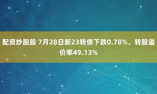 配资炒股股 7月28日新23转债下跌0.78%，转股溢价率49.13%
