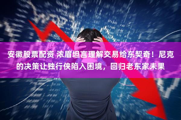 安徽股票配资 浓眉坦言理解交易给东契奇！尼克的决策让独行侠陷入困境，回归老东家未果