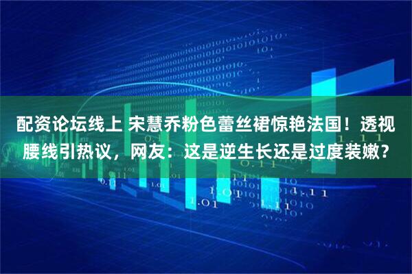 配资论坛线上 宋慧乔粉色蕾丝裙惊艳法国！透视腰线引热议，网友：这是逆生长还是过度装嫩？