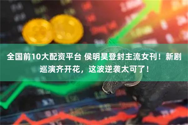 全国前10大配资平台 侯明昊登封主流女刊！新剧巡演齐开花，这波逆袭太可了！
