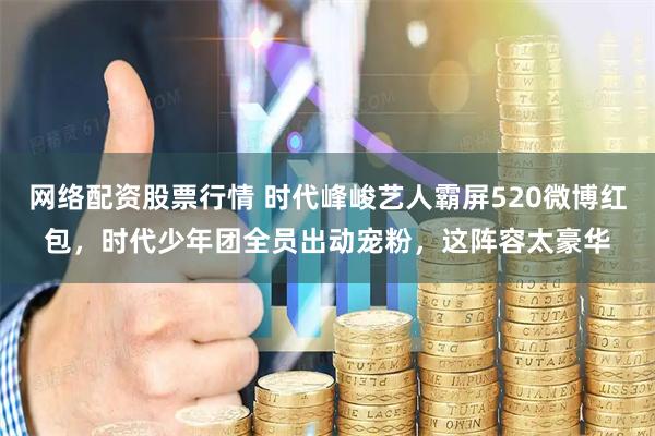 网络配资股票行情 时代峰峻艺人霸屏520微博红包，时代少年团全员出动宠粉，这阵容太豪华