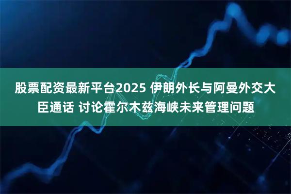 股票配资最新平台2025 伊朗外长与阿曼外交大臣通话 讨论霍尔木兹海峡未来管理问题