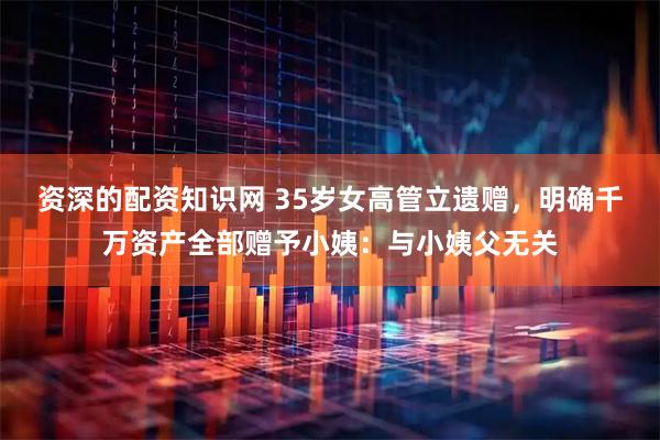 资深的配资知识网 35岁女高管立遗赠，明确千万资产全部赠予小姨：与小姨父无关