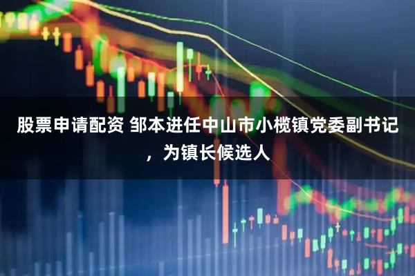 股票申请配资 邹本进任中山市小榄镇党委副书记，为镇长候选人