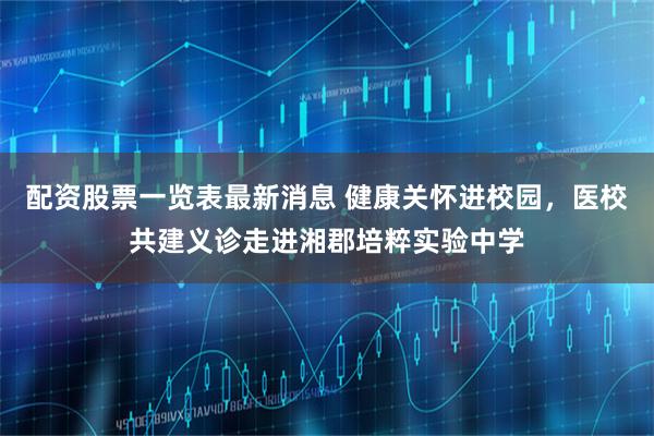 配资股票一览表最新消息 健康关怀进校园，医校共建义诊走进湘郡培粹实验中学